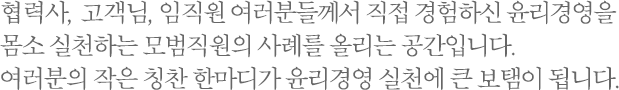 협력사, 고객님, 임직원 여러분들께서 직접 경험하신 윤리경영을 몸소 실천하는 모범직원의 사례를 올리는 공간입니다. 여러분의 작은 칭찬 한마디가 윤리경영 실천에 큰 보탬이 됩니다.